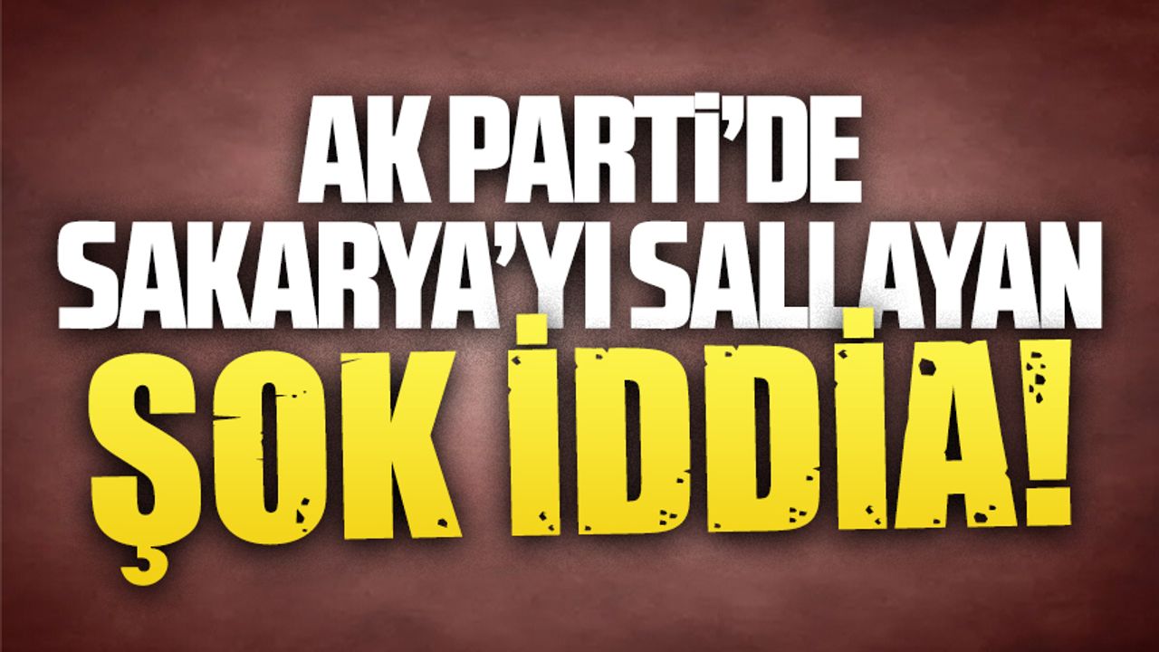 AK Parti’de Sakarya’yı sallayan ŞOK İDDİA!