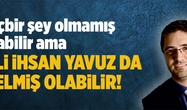 Hiçbir şey olmamış olabilir ama Ali İhsan Yavuz da gelmiş olabilir