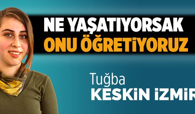 Ne yaşatıyorsak, onu öğretiyoruz!