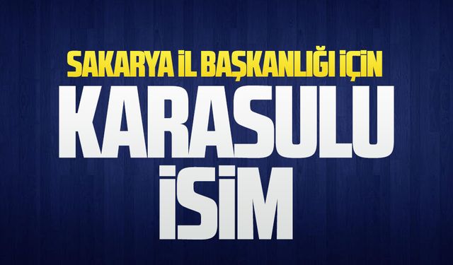 Sakarya il başkanlığı için Karasulu isim