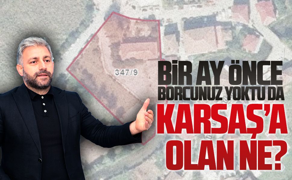 Bir ay önce borcunuz yoktu da KARSAŞ’a olan ne?